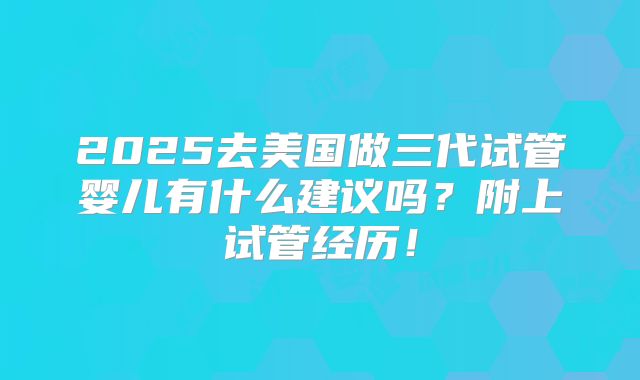 2025去美国做三代试管婴儿有什么建议吗？附上试管经历！