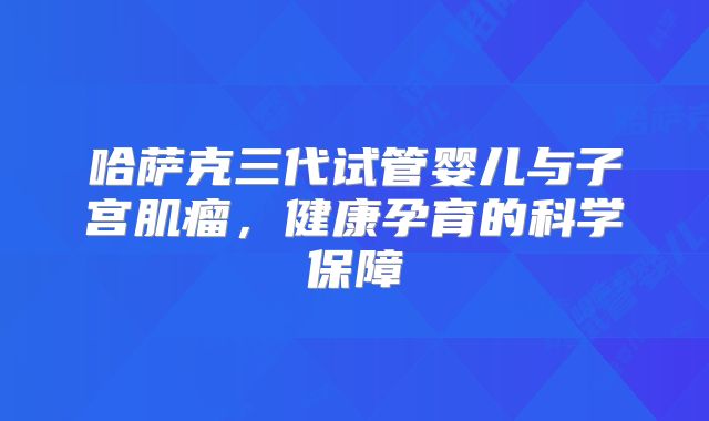 哈萨克三代试管婴儿与子宫肌瘤,健康孕育的科学保障