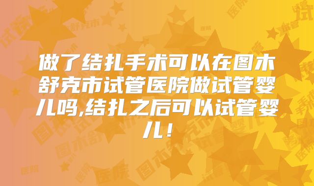 做了结扎手术可以在图木舒克市试管医院做试管婴儿吗,结扎之后可以试管婴儿!