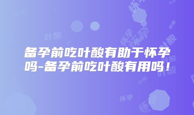 备孕前吃叶酸有助于怀孕吗-备孕前吃叶酸有用吗!