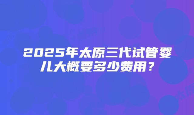 2025年太原三代试管婴儿大概要多少费用?