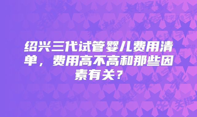 绍兴三代试管婴儿费用清单，费用高不高和那些因素有关？