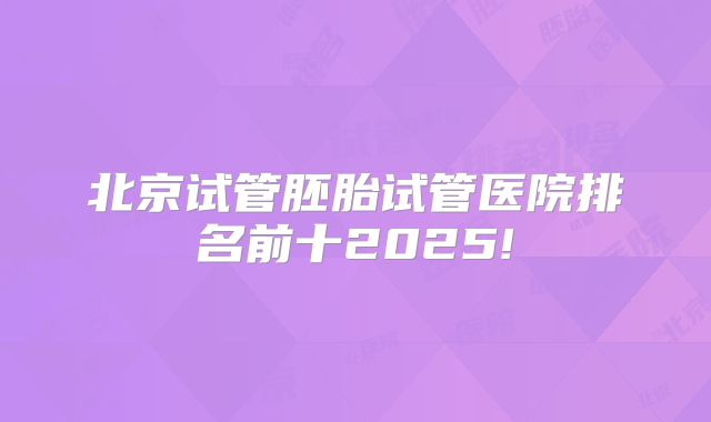 北京试管胚胎试管医院排名前十2025!