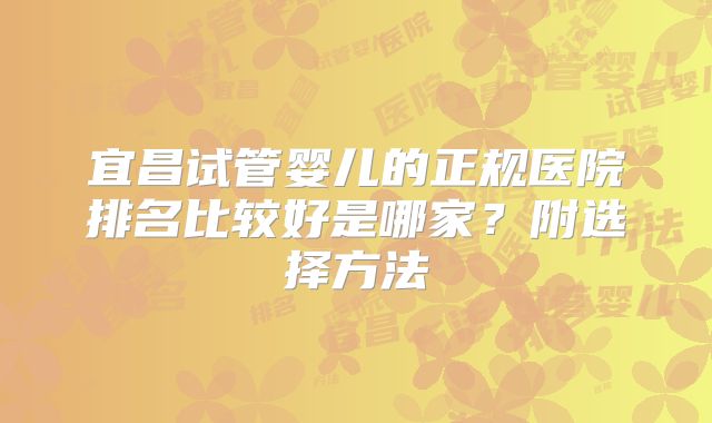 宜昌试管婴儿的正规医院排名比较好是哪家？附选择方法