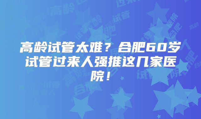高龄试管太难？合肥60岁试管过来人强推这几家医院！