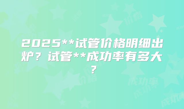 2025**试管价格明细出炉？试管**成功率有多大？