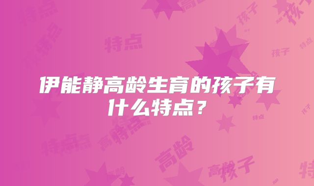 伊能静高龄生育的孩子有什么特点？
