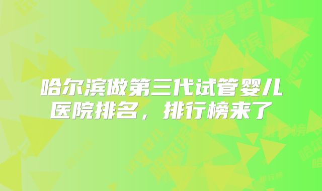 哈尔滨做第三代试管婴儿医院排名，排行榜来了