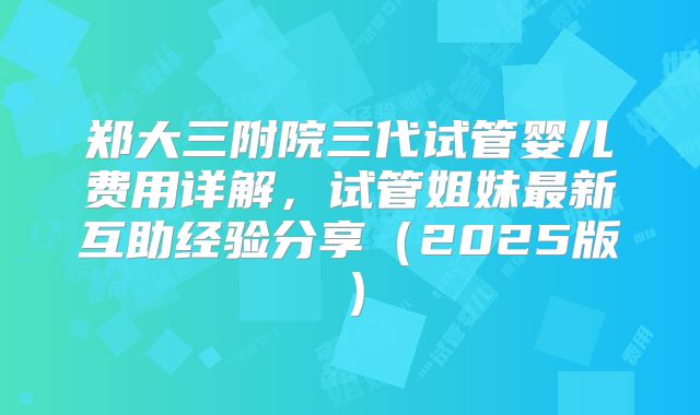 郑大三附院三代试管婴儿费用详解，试管姐妹最新互助经验分享（2025版）