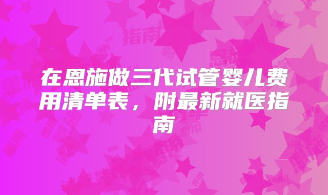 在恩施做三代试管婴儿费用清单表,附最新就医指南