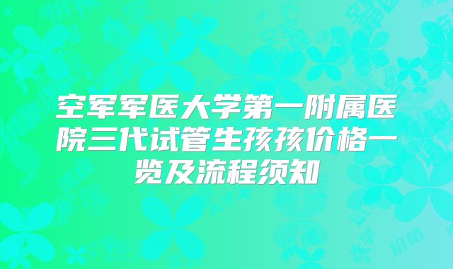空军军医大学第一附属医院三代试管生孩孩价格一览及流程须知