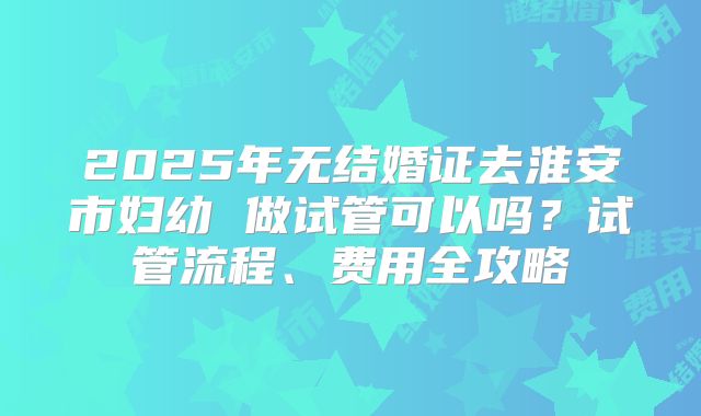 2025年无结婚证去淮安市妇幼 做试管可以吗？试管流程、费用全攻略