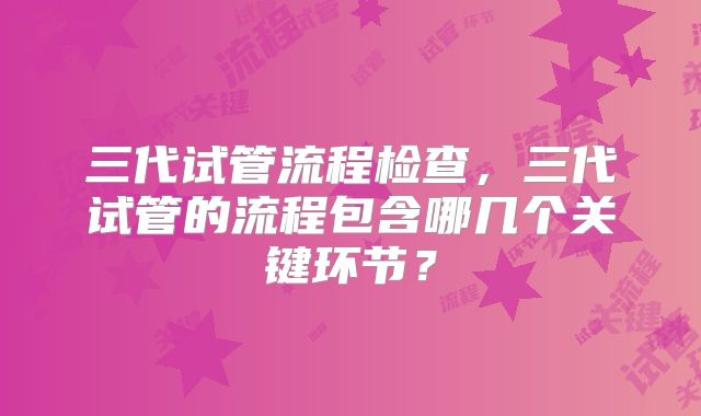 三代试管流程检查,三代试管的流程包含哪几个关键环节?