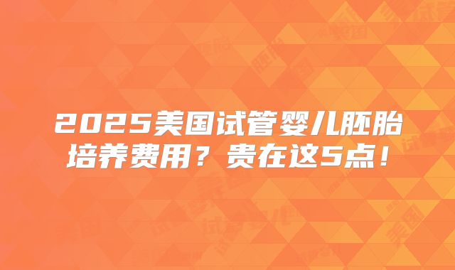 2025美国试管婴儿胚胎培养费用？贵在这5点！