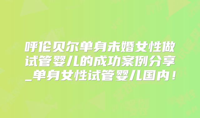 呼伦贝尔单身未婚女性做试管婴儿的成功案例分享_单身女性试管婴儿国内！