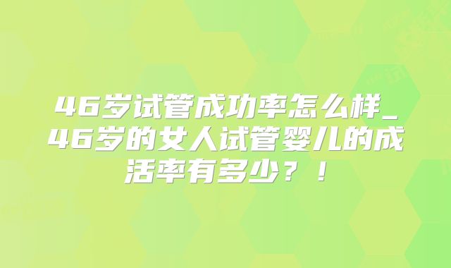 46岁试管成功率怎么样_46岁的女人试管婴儿的成活率有多少?!