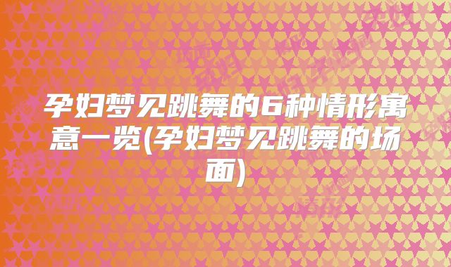 孕妇梦见跳舞的6种情形寓意一览(孕妇梦见跳舞的场面)