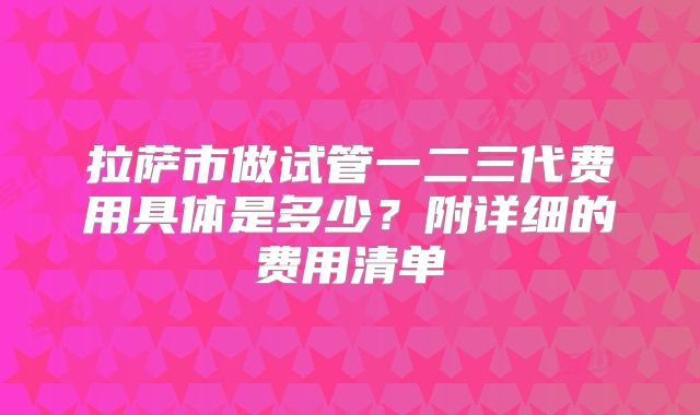 拉萨市做试管一二三代费用具体是多少?附详细的费用清单