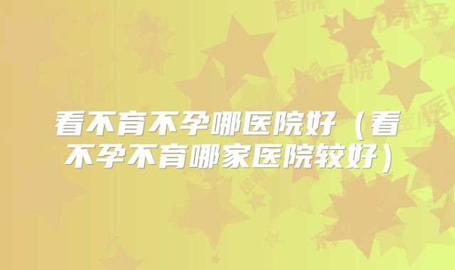 看不育不孕哪医院好（看不孕不育哪家医院较好）