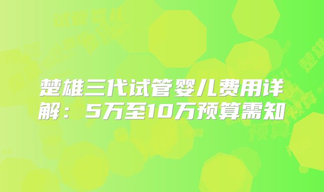 楚雄三代试管婴儿费用详解：5万至10万预算需知