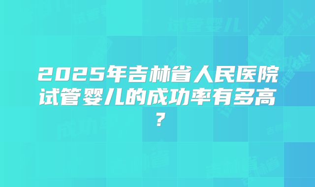 2025年吉林省人民医院试管婴儿的成功率有多高？