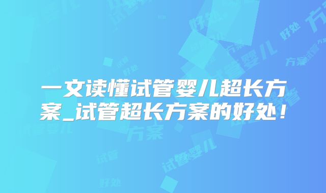 一文读懂试管婴儿超长方案_试管超长方案的好处！