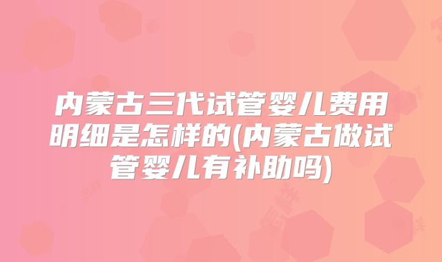 内蒙古三代试管婴儿费用明细是怎样的(内蒙古做试管婴儿有补助吗)