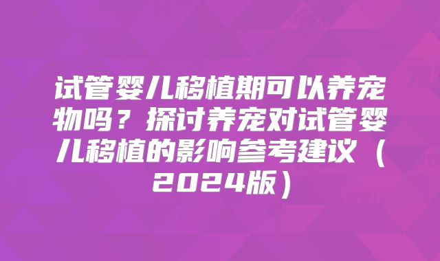 试管婴儿移植期可以养宠物吗?探讨养宠对试管婴儿移植的影响参考建议(2024版)