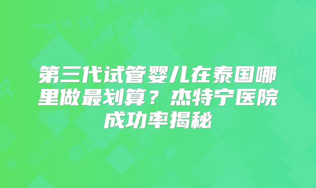 第三代试管婴儿在泰国哪里做最划算？杰特宁医院成功率揭秘