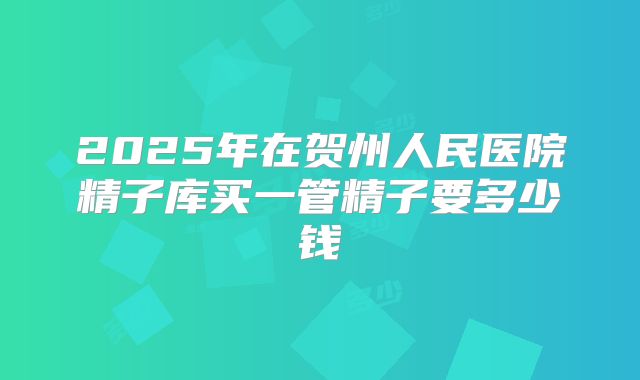 2025年在贺州人民医院精子库买一管精子要多少钱