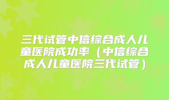 三代试管中信综合成人儿童医院成功率(中信综合成人儿童医院三代试管)