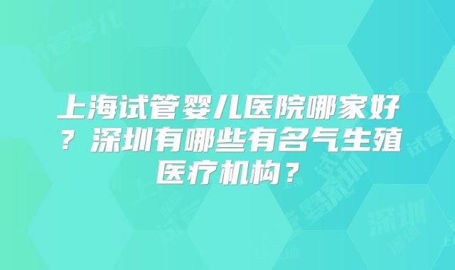 上海试管婴儿医院哪家好?深圳有哪些有名气生殖医疗机构?