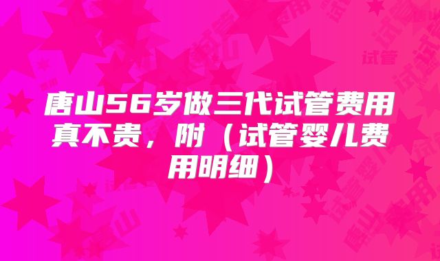 唐山56岁做三代试管费用真不贵,附(试管婴儿费用明细)