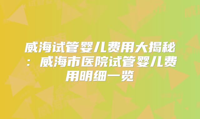 威海试管婴儿费用大揭秘:威海市医院试管婴儿费用明细一览