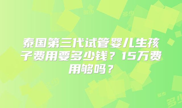 泰国第三代试管婴儿生孩子费用要多少钱？15万费用够吗？