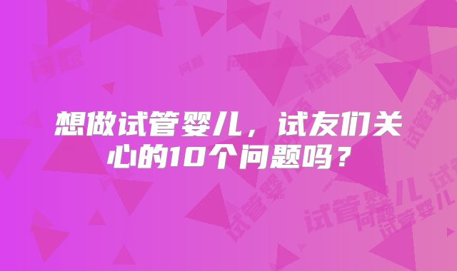 想做试管婴儿，试友们关心的10个问题吗？