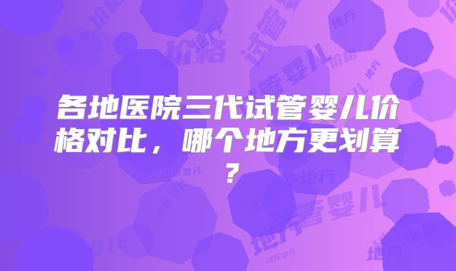 各地医院三代试管婴儿价格对比，哪个地方更划算？