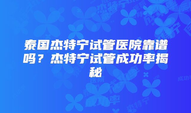 泰国杰特宁试管医院靠谱吗？杰特宁试管成功率揭秘