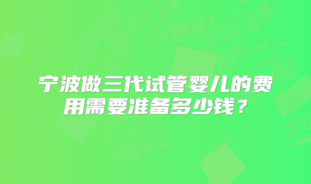 宁波做三代试管婴儿的费用需要准备多少钱？