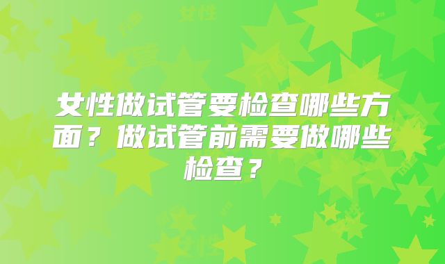 女性做试管要检查哪些方面?做试管前需要做哪些检查?