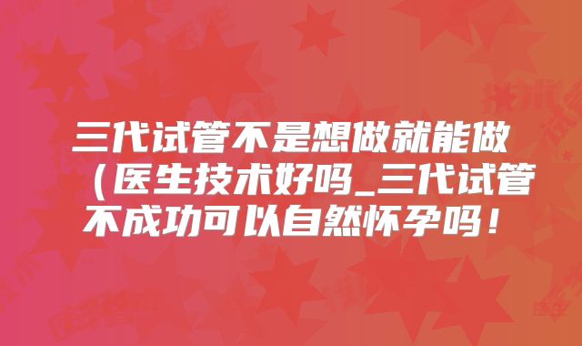 三代试管不是想做就能做(医生技术好吗_三代试管不成功可以自然怀孕吗!