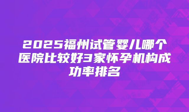 2025福州试管婴儿哪个医院比较好3家怀孕机构成功率排名