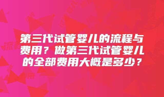 第三代试管婴儿的流程与费用？做第三代试管婴儿的全部费用大概是多少？