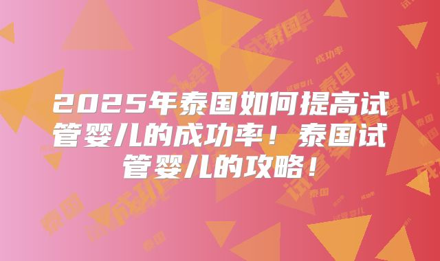 2025年泰国如何提高试管婴儿的成功率!泰国试管婴儿的攻略!