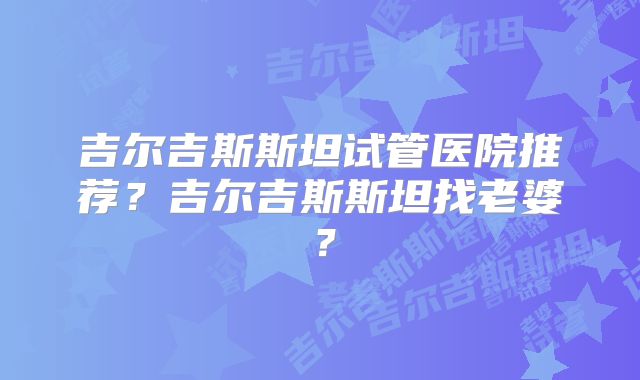 吉尔吉斯斯坦试管医院推荐？吉尔吉斯斯坦找老婆？