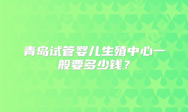 青岛试管婴儿生殖中心一般要多少钱？