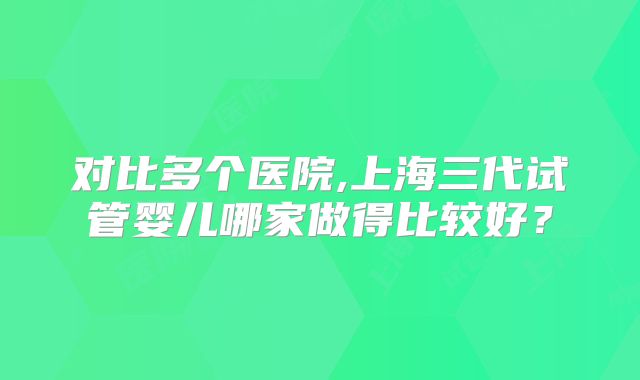 对比多个医院,上海三代试管婴儿哪家做得比较好？