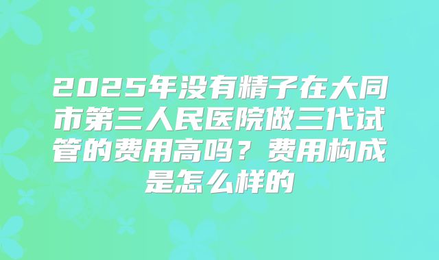 2025年没有精子在大同市第三人民医院做三代试管的费用高吗?费用构成是怎么样的