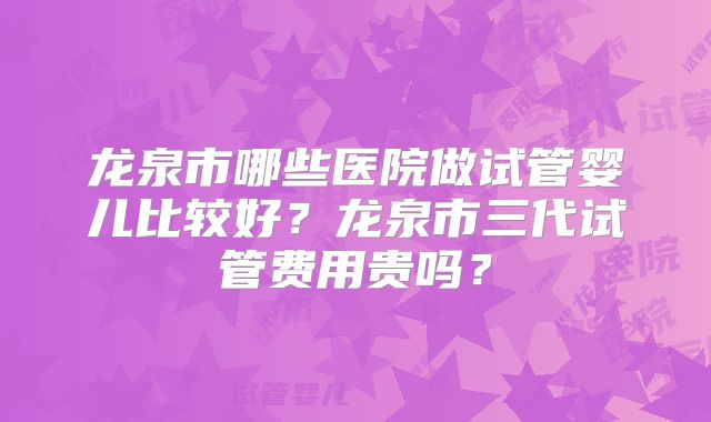 龙泉市哪些医院做试管婴儿比较好?龙泉市三代试管费用贵吗?