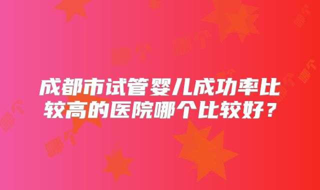 成都市试管婴儿成功率比较高的医院哪个比较好？